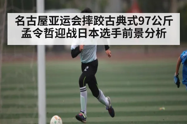 名古屋亚运会摔跤古典式97公斤 孟令哲迎战日本选手前景分析