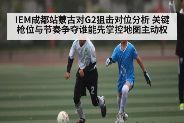 IEM成都站蒙古对G2狙击对位分析 关键枪位与节奏争夺谁能先掌控地图主动权